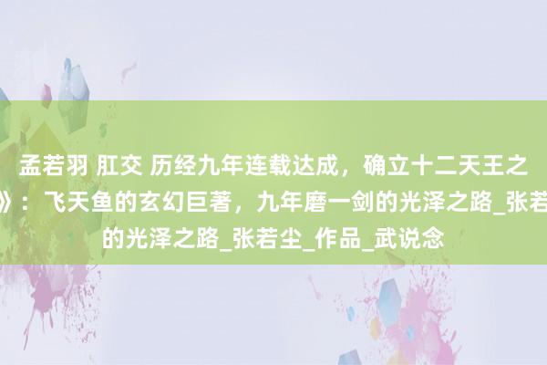 孟若羽 肛交 历经九年连载达成，确立十二天王之一，《永劫神帝》：飞天鱼的玄幻巨著，九年磨一剑的光泽之路_张若尘_作品_武说念