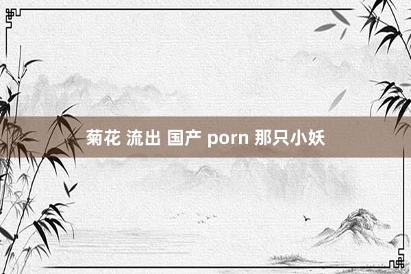 菊花 流出 国产 porn 那只小妖