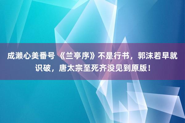 成濑心美番号 《兰亭序》不是行书，郭沫若早就识破，唐太宗至死齐没见到原版！