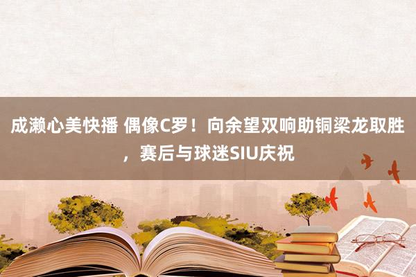 成濑心美快播 偶像C罗！向余望双响助铜梁龙取胜，赛后与球迷SIU庆祝