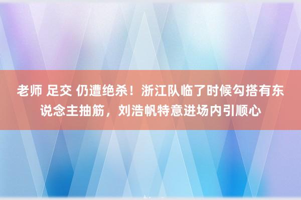 老师 足交 仍遭绝杀！浙江队临了时候勾搭有东说念主抽筋，刘浩帆特意进场内引顺心