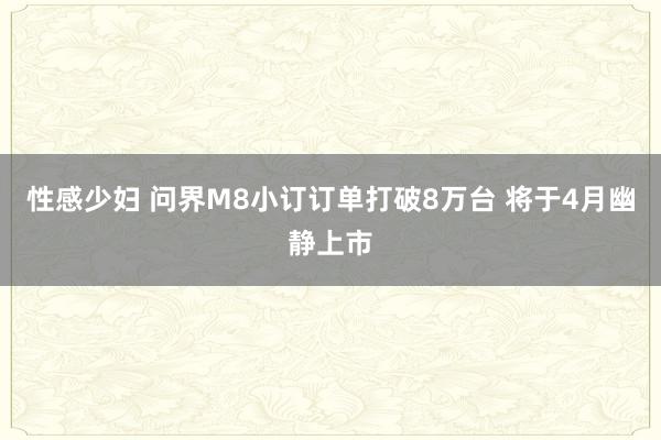 性感少妇 问界M8小订订单打破8万台 将于4月幽静上市
