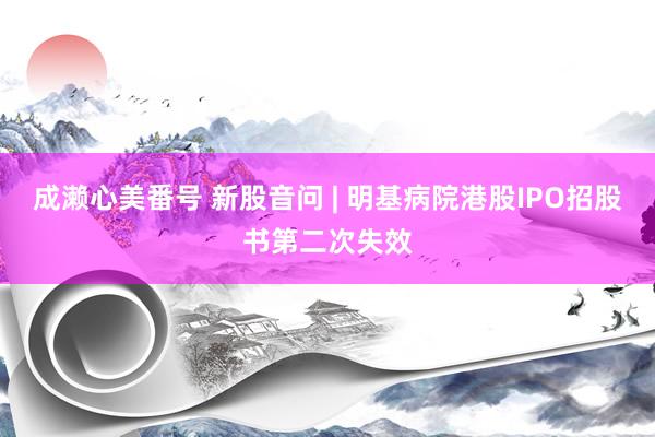 成濑心美番号 新股音问 | 明基病院港股IPO招股书第二次失效