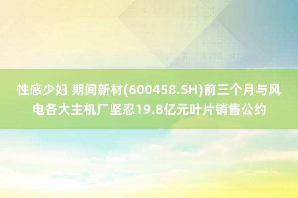 性感少妇 期间新材(600458.SH)前三个月与风电各大主机厂坚忍19.8亿元叶片销售公约