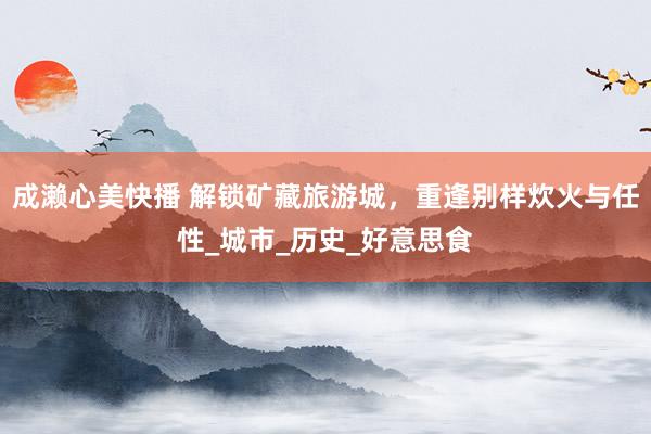 成濑心美快播 解锁矿藏旅游城，重逢别样炊火与任性_城市_历史_好意思食