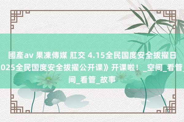 國產av 果凍傳媒 肛交 4.15全民国度安全拔擢日 | 《2025全民国度安全拔擢公开课》开课啦！_空间_看管_故事