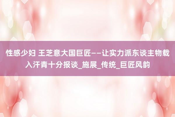 性感少妇 王芝意大国巨匠——让实力派东谈主物载入汗青十分报谈_施展_传统_巨匠风韵