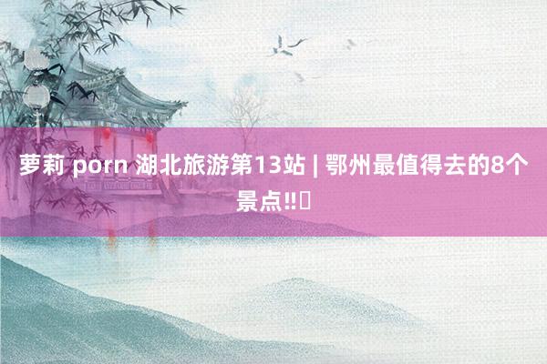 萝莉 porn 湖北旅游第13站 | 鄂州最值得去的8个景点‼️