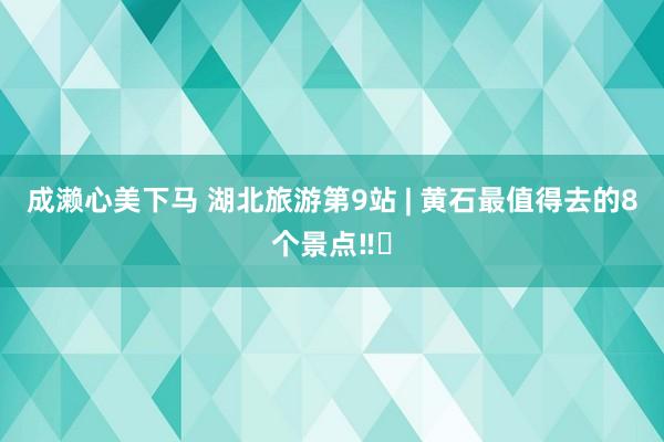 成濑心美下马 湖北旅游第9站 | 黄石最值得去的8个景点‼️
