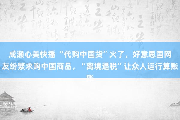 成濑心美快播 “代购中国货”火了，好意思国网友纷繁求购中国商品，“离境退税”让众人运行算账