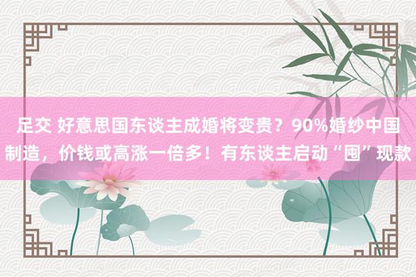 足交 好意思国东谈主成婚将变贵？90%婚纱中国制造，价钱或高涨一倍多！有东谈主启动“囤”现款