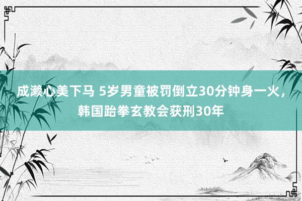 成濑心美下马 5岁男童被罚倒立30分钟身一火，韩国跆拳玄教会获刑30年