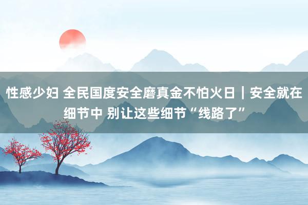 性感少妇 全民国度安全磨真金不怕火日｜安全就在细节中 别让这些细节“线路了”