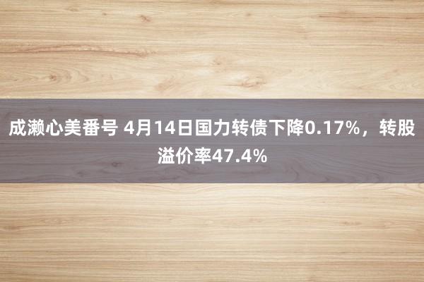 成濑心美番号 4月14日国力转债下降0.17%，转股溢价率47.4%