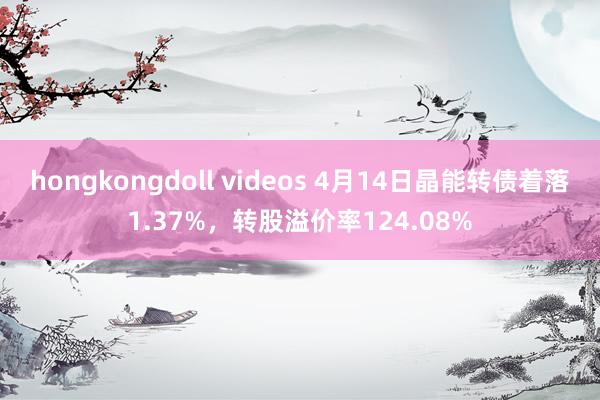 hongkongdoll videos 4月14日晶能转债着落1.37%，转股溢价率124.08%
