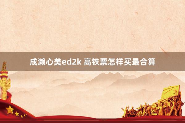成濑心美ed2k 高铁票怎样买最合算