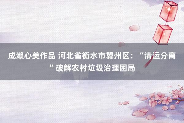 成濑心美作品 河北省衡水市冀州区：“清运分离”破解农村垃圾治理困局