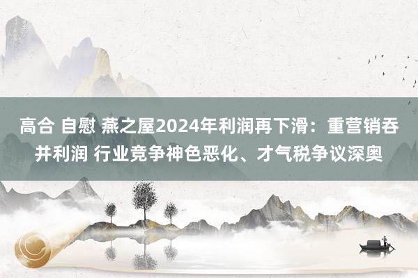 高合 自慰 燕之屋2024年利润再下滑：重营销吞并利润 行业竞争神色恶化、才气税争议深奥