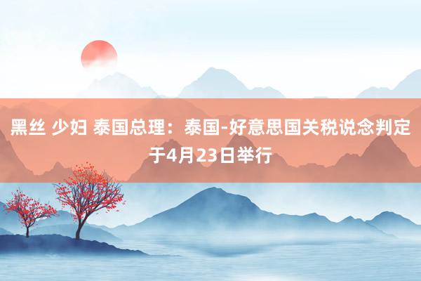 黑丝 少妇 泰国总理：泰国-好意思国关税说念判定于4月23日举行