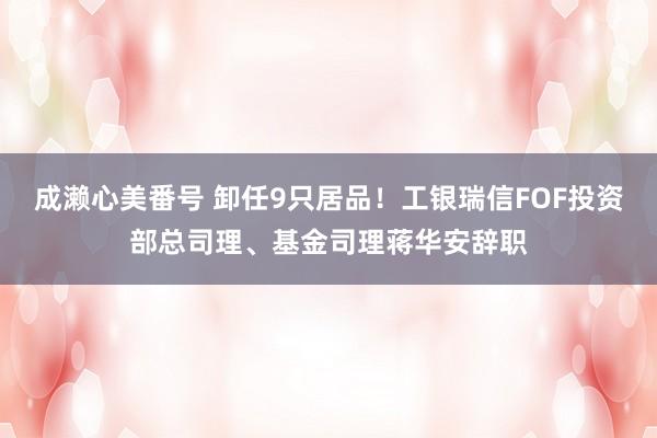 成濑心美番号 卸任9只居品！工银瑞信FOF投资部总司理、基金司理蒋华安辞职