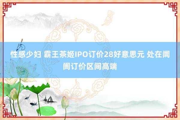 性感少妇 霸王茶姬IPO订价28好意思元 处在阛阓订价区间高端