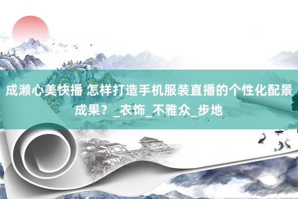 成濑心美快播 怎样打造手机服装直播的个性化配景成果？_衣饰_不雅众_步地