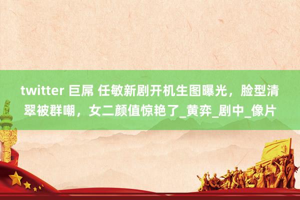 twitter 巨屌 任敏新剧开机生图曝光，脸型清翠被群嘲，女二颜值惊艳了_黄弈_剧中_像片