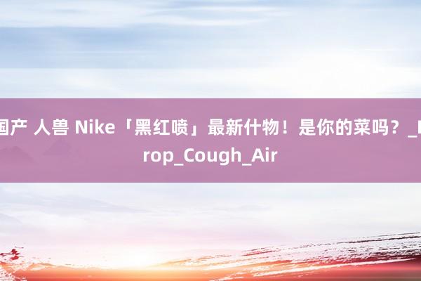 国产 人兽 Nike「黑红喷」最新什物！是你的菜吗？_Drop_Cough_Air