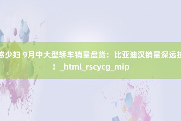 性感少妇 9月中大型轿车销量盘货：比亚迪汉销量深远拉风！_html_rscycg_mip