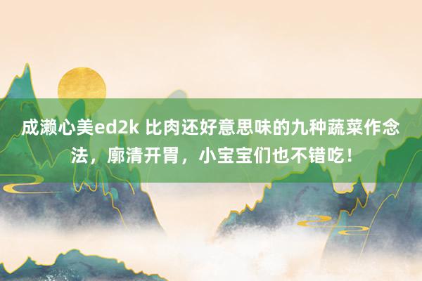 成濑心美ed2k 比肉还好意思味的九种蔬菜作念法，廓清开胃，小宝宝们也不错吃！