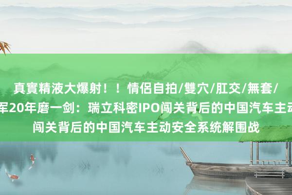 真實精液大爆射！！情侶自拍/雙穴/肛交/無套/大量噴精 隐形冠军20年磨一剑：瑞立科密IPO闯关背后的中国汽车主动安全系统解围战
