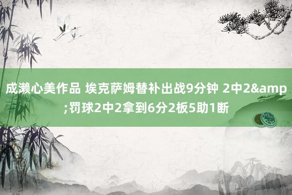 成濑心美作品 埃克萨姆替补出战9分钟 2中2&罚球2中2拿到6分2板5助1断