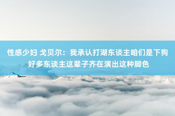 性感少妇 戈贝尔：我承认打湖东谈主咱们是下狗 好多东谈主这辈子齐在演出这种脚色