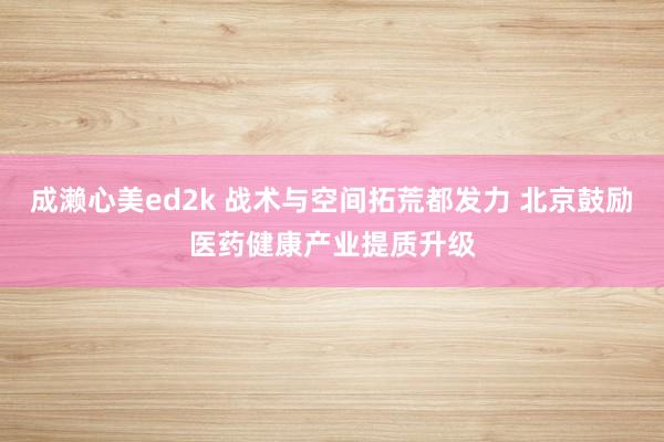 成濑心美ed2k 战术与空间拓荒都发力 北京鼓励医药健康产业提质升级