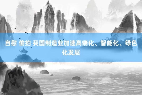 自慰 偷拍 我国制造业加速高端化、智能化、绿色化发展