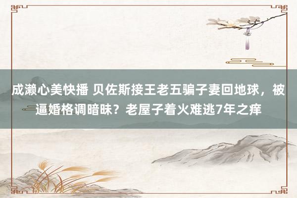 成濑心美快播 贝佐斯接王老五骗子妻回地球，被逼婚格调暗昧？老屋子着火难逃7年之痒