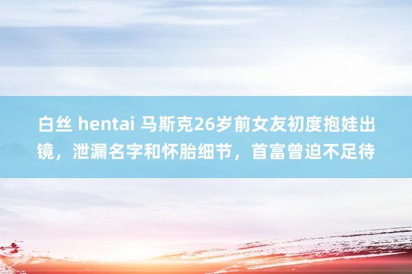 白丝 hentai 马斯克26岁前女友初度抱娃出镜，泄漏名字和怀胎细节，首富曾迫不足待
