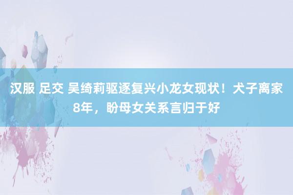 汉服 足交 吴绮莉驱逐复兴小龙女现状！犬子离家8年，盼母女关系言归于好