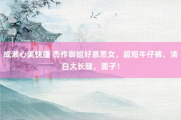 成濑心美快播 杰作御姐好意思女，超短牛仔裤，清白大长腿，面子！