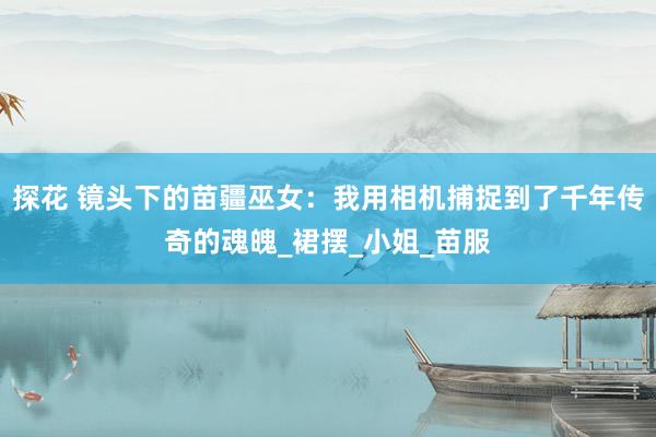 探花 镜头下的苗疆巫女：我用相机捕捉到了千年传奇的魂魄_裙摆_小姐_苗服