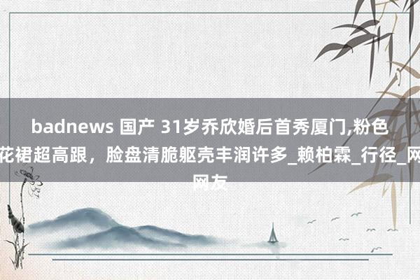 badnews 国产 31岁乔欣婚后首秀厦门,粉色碎花裙超高跟，脸盘清脆躯壳丰润许多_赖柏霖_行径_网友