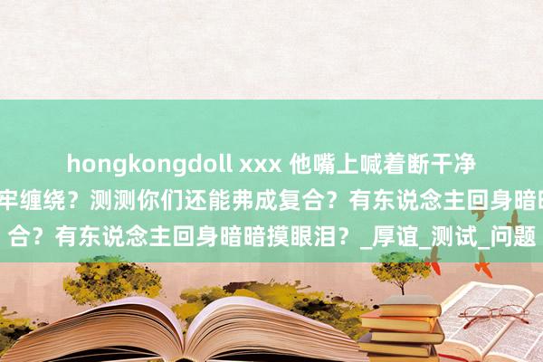 hongkongdoll xxx 他嘴上喊着断干净，塔罗预言荣幸红线仍然牢牢缠绕？测测你们还能弗成复合？有东说念主回身暗暗摸眼泪？_厚谊_测试_问题