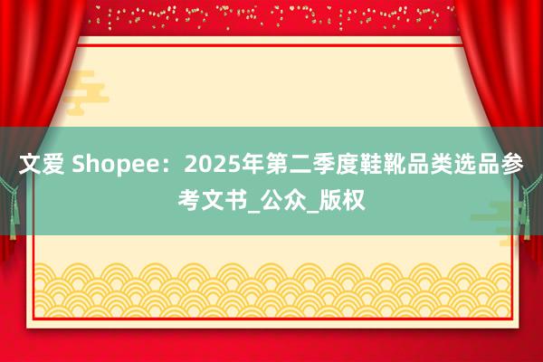 文爱 Shopee：2025年第二季度鞋靴品类选品参考文书_公众_版权