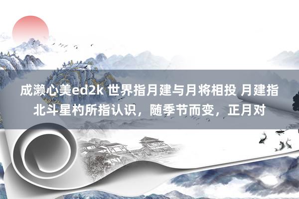 成濑心美ed2k 世界指月建与月将相投 月建指北斗星杓所指认识，随季节而变，正月对