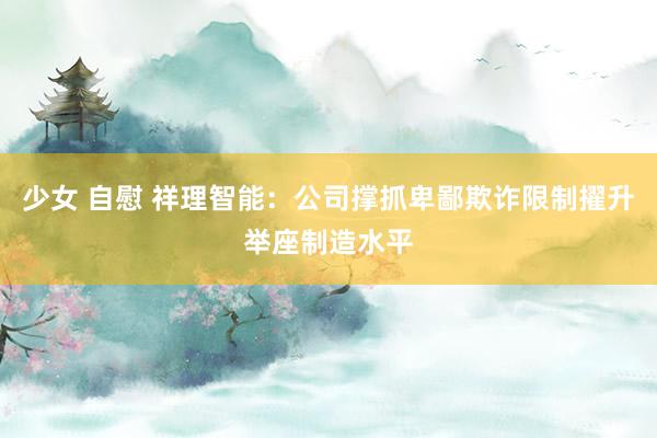 少女 自慰 祥理智能：公司撑抓卑鄙欺诈限制擢升举座制造水平