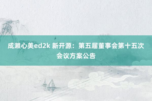 成濑心美ed2k 新开源：第五届董事会第十五次会议方案公告