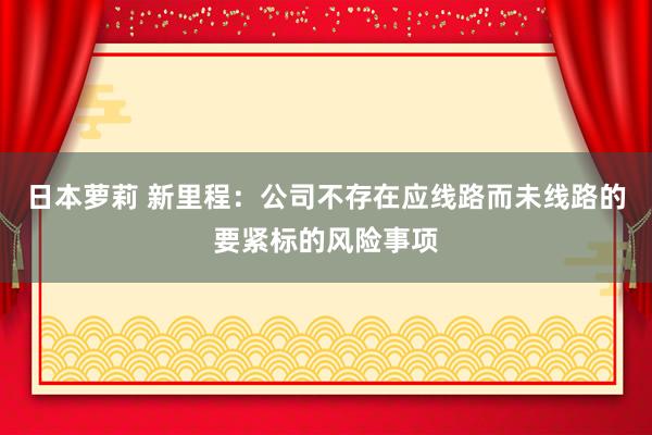 日本萝莉 新里程：公司不存在应线路而未线路的要紧标的风险事项