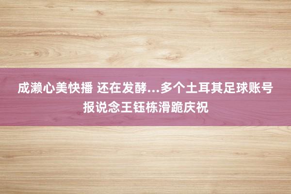 成濑心美快播 还在发酵...多个土耳其足球账号报说念王钰栋滑跪庆祝
