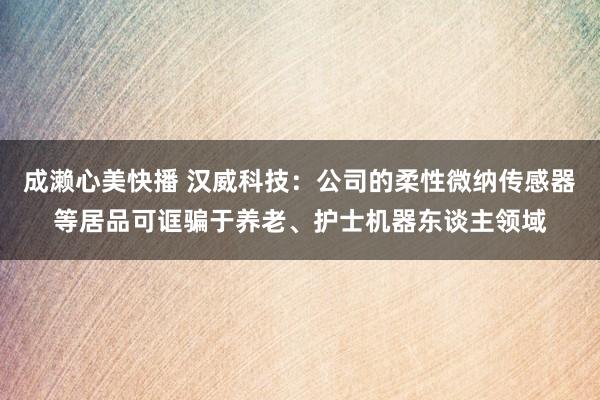 成濑心美快播 汉威科技：公司的柔性微纳传感器等居品可诓骗于养老、护士机器东谈主领域
