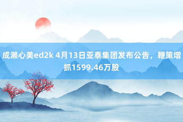 成濑心美ed2k 4月13日亚泰集团发布公告，鞭策增抓1599.46万股